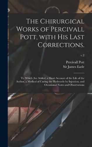 Cover image for The Chirurgical Works of Percivall Pott, With His Last Corrections.: to Which Are Added, a Short Account of the Life of the Author, a Method of Curing the Hydrocele by Injection, and Occasional Notes and Observations; v.2