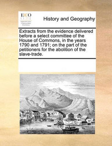 Cover image for Extracts from the Evidence Delivered Before a Select Committee of the House of Commons, in the Years 1790 and 1791; On the Part of the Petitioners for the Abolition of the Slave-Trade.