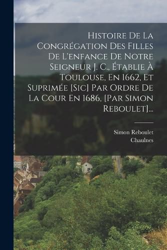 Cover image for Histoire De La Congregation Des Filles De L'enfance De Notre Seigneur J. C., Etablie A Toulouse, En 1662, Et Suprimee [sic] Par Ordre De La Cour En 1686, [par Simon Reboulet]...