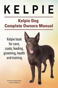 Cover image for Kelpie. Kelpie Dog Complete Owners Manual. Kelpie book for care, costs, feeding, grooming, health and training.