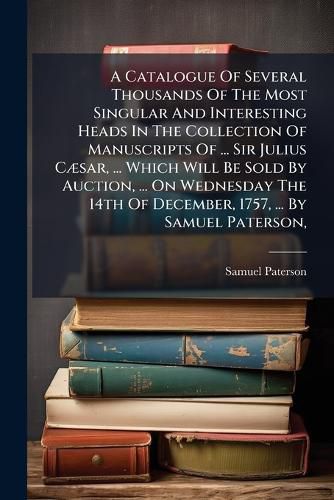Cover image for A Catalogue Of Several Thousands Of The Most Singular And Interesting Heads In The Collection Of Manuscripts Of ... Sir Julius CA]sar, ... Which Will Be Sold By Auction, ... On Wednesday The 14th Of December, 1757, ... By Samuel Paterson,
