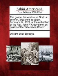 Cover image for The Gospel the Wisdom of God: A Sermon, Preached at Salem, February 14, 1827, at the Ordination of the REV. John P. Cleaveland, as Pastor of the Tabernacle Church ...