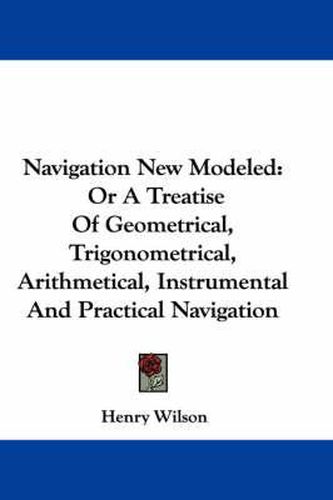Cover image for Navigation New Modeled: Or a Treatise of Geometrical, Trigonometrical, Arithmetical, Instrumental and Practical Navigation
