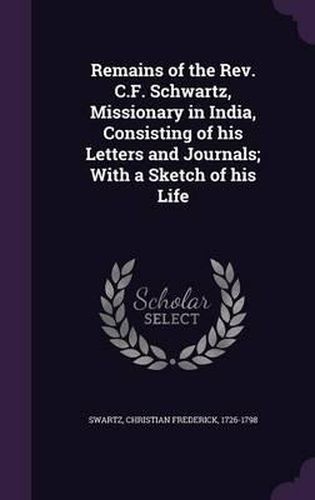 Remains of the REV. C.F. Schwartz, Missionary in India, Consisting of His Letters and Journals; With a Sketch of His Life