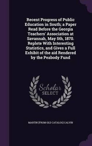 Recent Progress of Public Education in South; A Paper Read Before the Georgia Teachers' Association at Savannah, May 5th, 1870. Replete with Interesting Statistics, and Gives a Full Exhibit of the Aid Rendered by the Peabody Fund