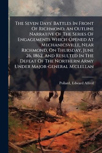 Cover image for The Seven Days' Battles In Front Of Richmond. An Outline Narrative Of The Series Of Engagements Which Opened At Mechanicsville, Near Richmond, On Thursday, June 26, 1862, And Resulted In The Defeat Of The Northern Army Under Major-general M'clellan