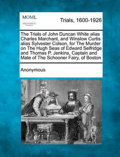 Cover image for The Trials of John Duncan White Alias Charles Marchant, and Winslow Curtis Alias Sylvester Colson, for the Murder on the Hugh Seas of Edward Selfridge and Thomas P. Jenkins, Captain and Mate of the Schooner Fairy, of Boston