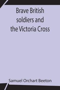 Cover image for Brave British soldiers and the Victoria Cross; A general account of the regiments and men of the British Army, and stories of the brave deeds which won the prize for valour