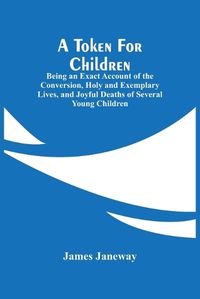 Cover image for A Token For Children: Being An Exact Account Of The Conversion, Holy And Exemplary Lives, And Joyful Deaths Of Several Young Children