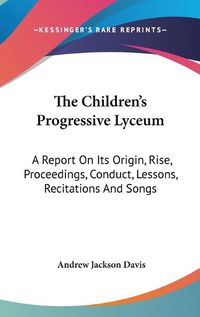 Cover image for The Children's Progressive Lyceum: A Report On Its Origin, Rise, Proceedings, Conduct, Lessons, Recitations And Songs