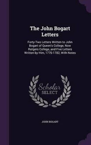 Cover image for The John Bogart Letters: Forty-Two Letters Written to John Bogart of Queen's College, Now Rutgers College, and Five Letters Written by Him, 1776-1782, with Notes