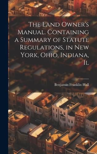 Cover image for The Land Owner's Manual. Containing a Summary of Statute Regulations, in New York, Ohio, Indiana, Il