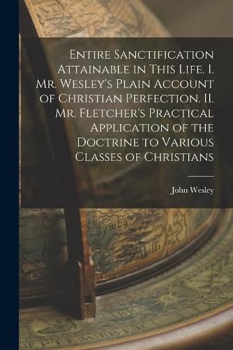 Cover image for Entire Sanctification Attainable in This Life. I. Mr. Wesley's Plain Account of Christian Perfection. II. Mr. Fletcher's Practical Application of the Doctrine to Various Classes of Christians