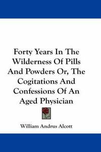 Cover image for Forty Years in the Wilderness of Pills and Powders Or, the Cogitations and Confessions of an Aged Physician
