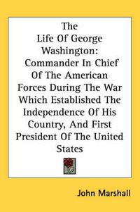 Cover image for The Life of George Washington: Commander in Chief of the American Forces During the War Which Established the Independence of His Country, and First President of the United States