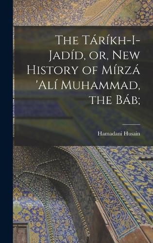 Cover image for The Tarikh-i-Jadid, or, New History of Mirza 'Ali Muhammad, the Bab;