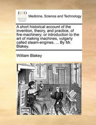 Cover image for A Short Historical Account of the Invention, Theory, and Practice, of Fire-Machinery; Or Introduction to the Art of Making Machines, Vulgarly Called Steam-Engines. ... by Mr. Blakey.