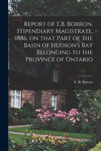 Cover image for Report of E.B. Borron, Stipendiary Magistrate, 1886, on That Part of the Basin of Hudson's Bay Belonging to the Province of Ontario [microform]