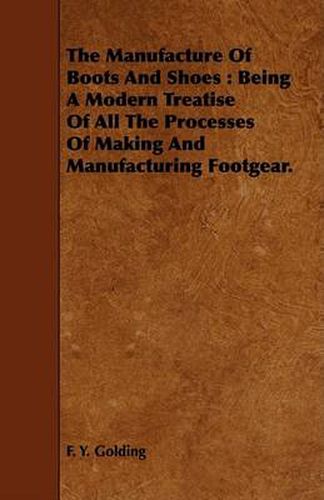 Cover image for The Manufacture of Boots and Shoes: Being a Modern Treatise of All the Processes of Making and Manufacturing Footgear.