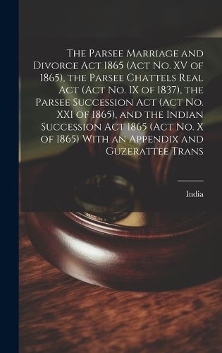 Cover image for The Parsee Marriage and Divorce Act 1865 (Act No. XV of 1865), the Parsee Chattels Real Act (Act No. IX of 1837), the Parsee Succession Act (Act No. XXI of 1865), and the Indian Succession Act 1865 (Act No. X of 1865) With an Appendix and Guzerattee Trans