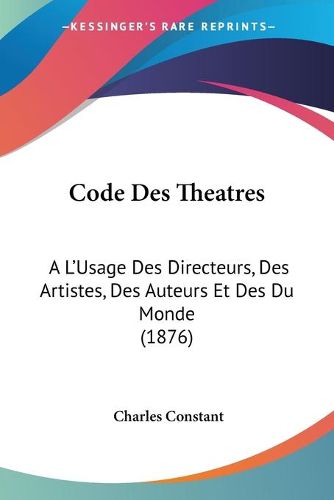 Cover image for Code Des Theatres: A L'Usage Des Directeurs, Des Artistes, Des Auteurs Et Des Du Monde (1876)