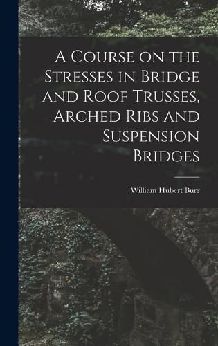 Cover image for A Course on the Stresses in Bridge and Roof Trusses, Arched Ribs and Suspension Bridges