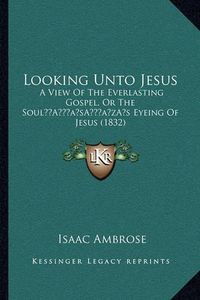 Cover image for Looking Unto Jesus: A View of the Everlasting Gospel, or the Soula Acentsacentsa A-Acentsa Acentss Eyeing of Jesus (1832)