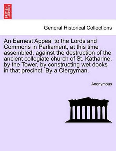 An Earnest Appeal to the Lords and Commons in Parliament, at This Time Assembled, Against the Destruction of the Ancient Collegiate Church of St. Katharine, by the Tower, by Constructing Wet Docks in That Precinct. by a Clergyman.