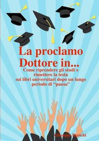 Cover image for La proclamo Dottore in... Come riprendere gli studi e rimettere la testa sui libri universitari dopo un lungo periodo di "pausa".