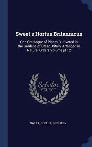 Cover image for Sweet's Hortus Britannicus: Or a Catalogue of Plants Cultivated in the Gardens of Great Britain, Arranged in Natural Orders Volume PT 12