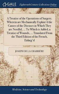 Cover image for A Treatise of the Operations of Surgery. Wherein are Mechanically Explain'd the Causes of the Diseases in Which They are Needful, ... To Which is Added, a Treatise of Wounds, ... Translated From the Third Edition of the French, Enlarg'd