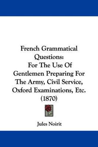 Cover image for French Grammatical Questions: For The Use Of Gentlemen Preparing For The Army, Civil Service, Oxford Examinations, Etc. (1870)