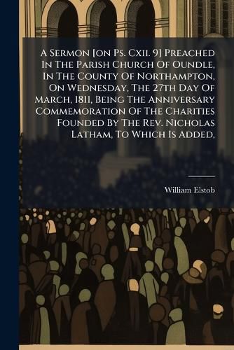 Cover image for A Sermon [on Ps. Cxii. 9] Preached In The Parish Church Of Oundle, In The County Of Northampton, On Wednesday, The 27th Day Of March, 1811, Being The Anniversary Commemoration Of The Charities Founded By The Rev. Nicholas Latham, To Which Is Added,