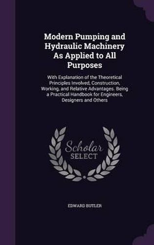 Modern Pumping and Hydraulic Machinery as Applied to All Purposes: With Explanation of the Theoretical Principles Involved, Construction, Working, and Relative Advantages. Being a Practical Handbook for Engineers, Designers and Others