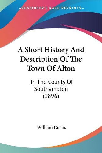 Cover image for A Short History and Description of the Town of Alton: In the County of Southampton (1896)