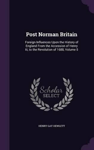 Cover image for Post Norman Britain: Foreign Influences Upon the History of England from the Accession of Henry III, to the Revolution of 1688, Volume 5