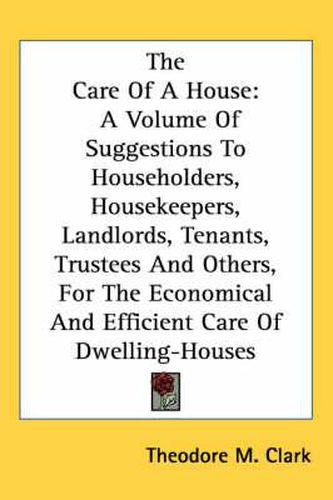 Cover image for The Care of a House: A Volume of Suggestions to Householders, Housekeepers, Landlords, Tenants, Trustees and Others, for the Economical and Efficient Care of Dwelling-Houses