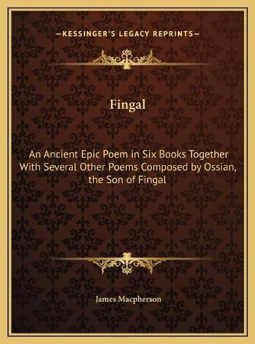 Fingal: An Ancient Epic Poem in Six Books Together with Several Other Poems Composed by Ossian, the Son of Fingal