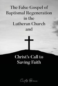 Cover image for The False Gospel of Baptismal Regeneration in the Lutheran Church and Christ's Call to Saving Faith