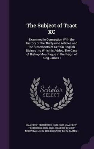 The Subject of Tract XC: Examined in Connection with the History of the Thirty-Nine Articles and the Statements of Certain English Divines; To Which Is Added, the Case of Bishop Mountague in the Reign of King James I