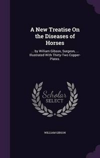 Cover image for A New Treatise on the Diseases of Horses: ... by William Gibson, Surgeon, ... Illustrated with Thirty-Two Copper-Plates.