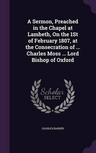 A Sermon, Preached in the Chapel at Lambeth, on the 1st of February 1807, at the Consecration of ... Charles Moss ... Lord Bishop of Oxford