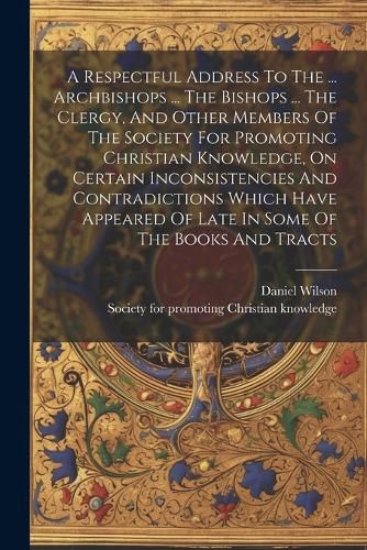 A Respectful Address To The ... Archbishops ... The Bishops ... The Clergy, And Other Members Of The Society For Promoting Christian Knowledge, On Certain Inconsistencies And Contradictions Which Have Appeared Of Late In Some Of The Books And Tracts