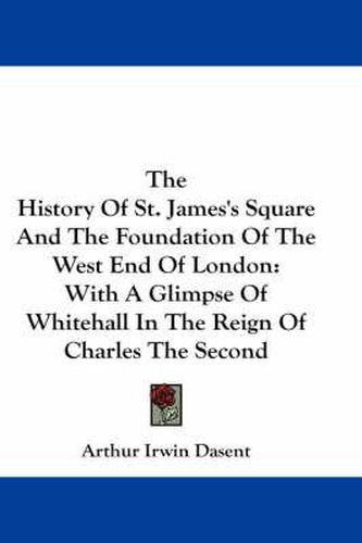 The History of St. James's Square and the Foundation of the West End of London: With a Glimpse of Whitehall in the Reign of Charles the Second