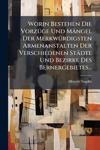Cover image for Worin Bestehen Die Vorzuege Und Maengel Der Merkwuerdigsten Armenanstalten Der Verschiedenen Staedte Und Bezirke Des Bernergebietes...