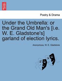 Cover image for Under the Umbrella: Or the Grand Old Man's [i.E. W. E. Gladstone's] Garland of Election Lyrics.