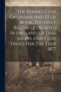 Cover image for The Kennel Club Calendar And Stud Book. The Only Record Published In England Of Dog Shows And Field Trials For The Year 1877