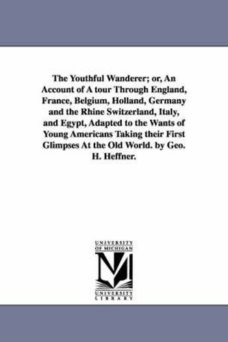 Cover image for The Youthful Wanderer; or, An Account of A tour Through England, France, Belgium, Holland, Germany and the Rhine Switzerland, Italy, and Egypt, Adapted to the Wants of Young Americans Taking their First Glimpses At the Old World. by Geo. H. Heffner.