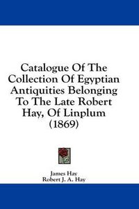 Cover image for Catalogue of the Collection of Egyptian Antiquities Belonging to the Late Robert Hay, of Linplum (1869)