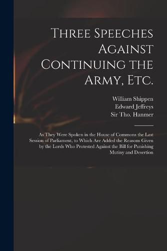 Three Speeches Against Continuing the Army, Etc.: as They Were Spoken in the House of Commons the Last Session of Parliament, to Which Are Added the Reasons Given by the Lords Who Protested Against the Bill for Punishing Mutiny and Desertion